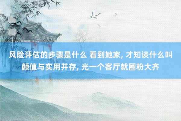 风险评估的步骤是什么 看到她家, 才知谈什么叫颜值与实用并存, 光一个客厅就圈粉大齐