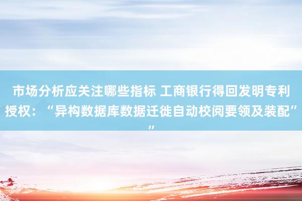 市场分析应关注哪些指标 工商银行得回发明专利授权：“异构数据库数据迁徙自动校阅要领及装配”