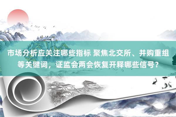 市场分析应关注哪些指标 聚焦北交所、并购重组等关键词，证监会两会恢复开释哪些信号？