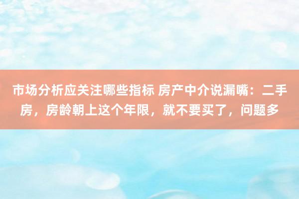 市场分析应关注哪些指标 房产中介说漏嘴：二手房，房龄朝上这个年限，就不要买了，问题多