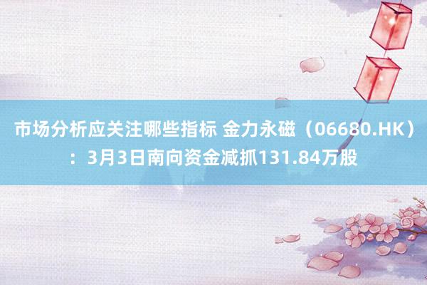 市场分析应关注哪些指标 金力永磁（06680.HK）：3月3日南向资金减抓131.84万股