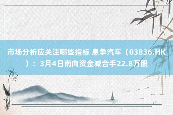 市场分析应关注哪些指标 息争汽车（03836.HK）：3月4日南向资金减合手22.8万股