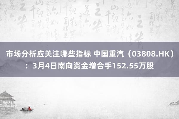 市场分析应关注哪些指标 中国重汽（03808.HK）：3月4日南向资金增合手152.55万股