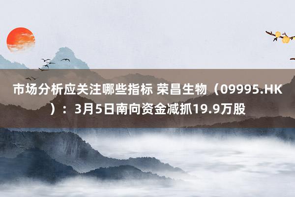 市场分析应关注哪些指标 荣昌生物（09995.HK）：3月5日南向资金减抓19.9万股