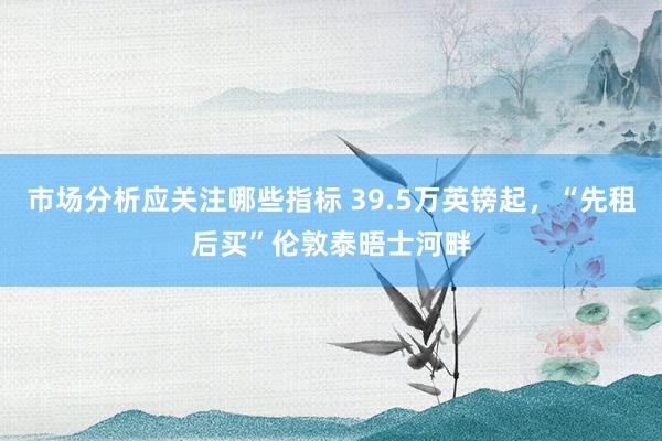 市场分析应关注哪些指标 39.5万英镑起，“先租后买”伦敦泰晤士河畔