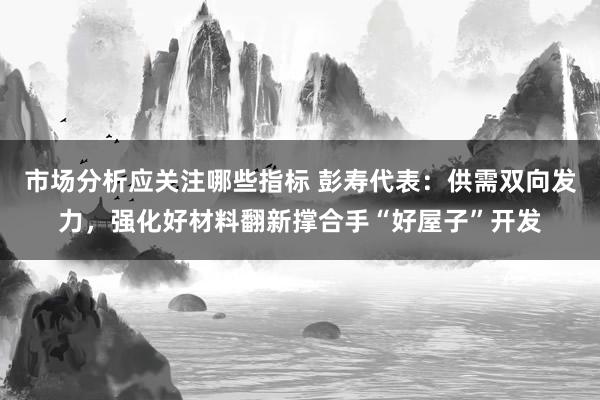 市场分析应关注哪些指标 彭寿代表：供需双向发力，强化好材料翻新撑合手“好屋子”开发