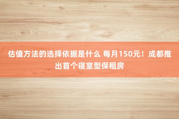 估值方法的选择依据是什么 每月150元！成都推出首个寝室型保租房