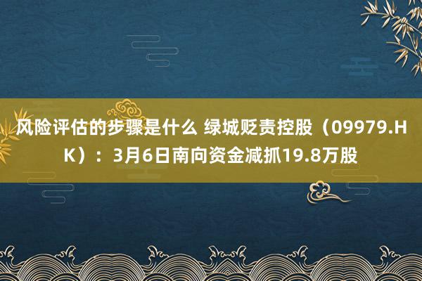 风险评估的步骤是什么 绿城贬责控股（09979.HK）：3月6日南向资金减抓19.8万股