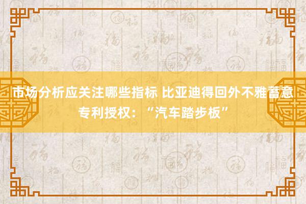 市场分析应关注哪些指标 比亚迪得回外不雅蓄意专利授权：“汽车踏步板”