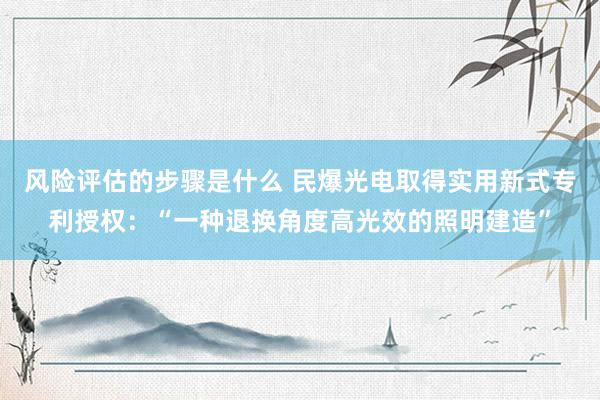 风险评估的步骤是什么 民爆光电取得实用新式专利授权：“一种退换角度高光效的照明建造”