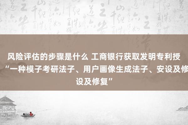 风险评估的步骤是什么 工商银行获取发明专利授权：“一种模子考研法子、用户画像生成法子、安设及修复”