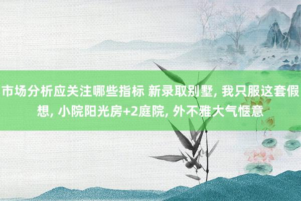 市场分析应关注哪些指标 新录取别墅, 我只服这套假想, 小院阳光房+2庭院, 外不雅大气惬意