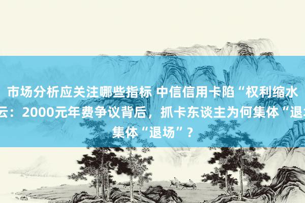 市场分析应关注哪些指标 中信信用卡陷“权利缩水”风云：2000元年费争议背后，抓卡东谈主为何集体“退场”？