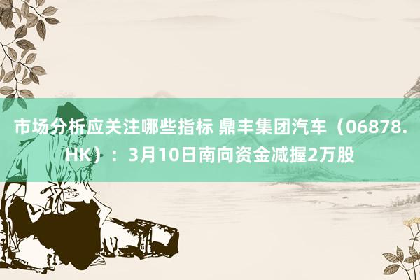 市场分析应关注哪些指标 鼎丰集团汽车（06878.HK）：3月10日南向资金减握2万股