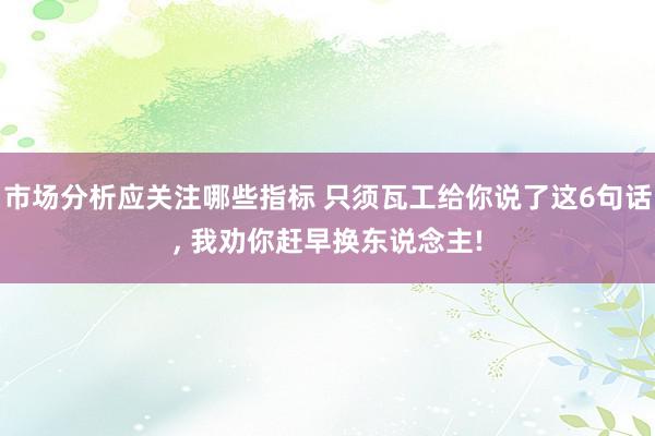 市场分析应关注哪些指标 只须瓦工给你说了这6句话, 我劝你赶早换东说念主!