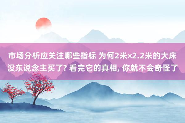 市场分析应关注哪些指标 为何2米×2.2米的大床没东说念主买了? 看完它的真相, 你就不会奇怪了