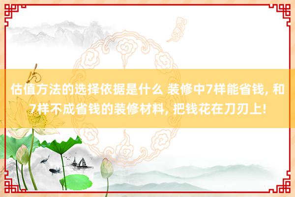 估值方法的选择依据是什么 装修中7样能省钱, 和7样不成省钱的装修材料, 把钱花在刀刃上!