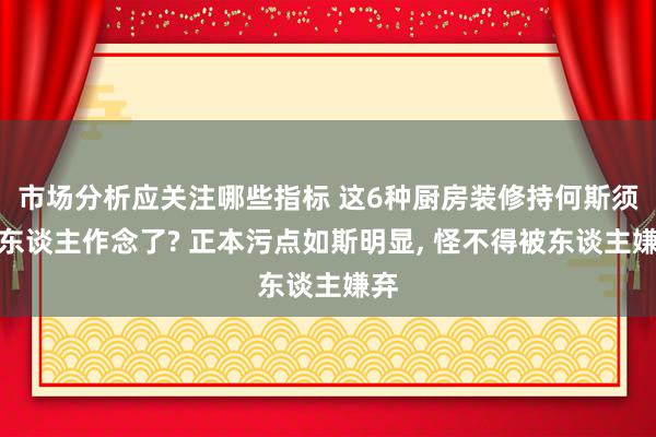 市场分析应关注哪些指标 这6种厨房装修持何斯须没东谈主作念了? 正本污点如斯明显, 怪不得被东谈主嫌弃