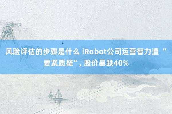 风险评估的步骤是什么 iRobot公司运营智力遭 “要紧质疑”, 股价暴跌40%