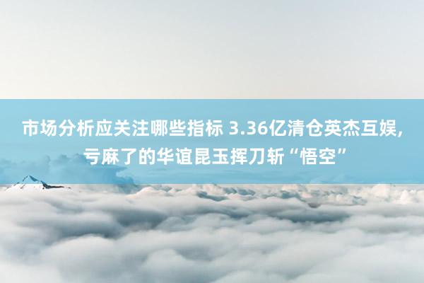 市场分析应关注哪些指标 3.36亿清仓英杰互娱, 亏麻了的华谊昆玉挥刀斩“悟空”